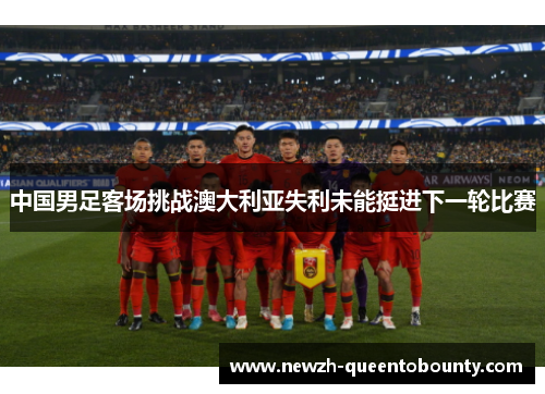 中国男足客场挑战澳大利亚失利未能挺进下一轮比赛 中国男足客场挑战澳大利亚失利未能挺进下一轮比赛