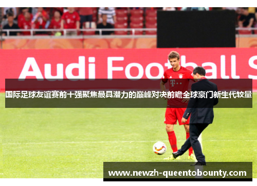 国际足球友谊赛前十强聚焦最具潜力的巅峰对决前瞻全球豪门新生代较量